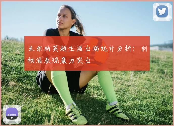 米尔纳英超生涯出场统计分析：利物浦表现最为突出