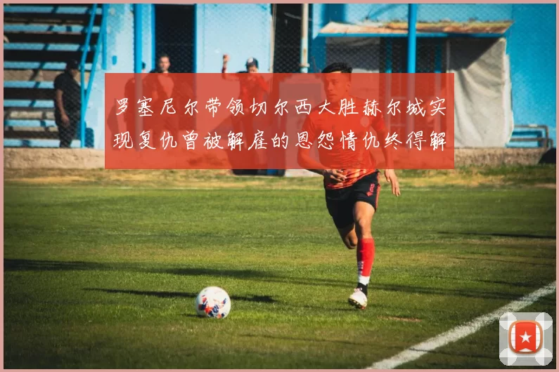 罗塞尼尔带领切尔西大胜赫尔城实现复仇曾被解雇的恩怨情仇终得解开