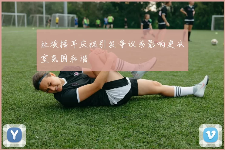 杜埃捂耳庆祝引发争议或影响更衣室氛围和谐