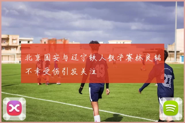 北京国安与辽宁铁人教学赛林良铭不幸受伤引发关注