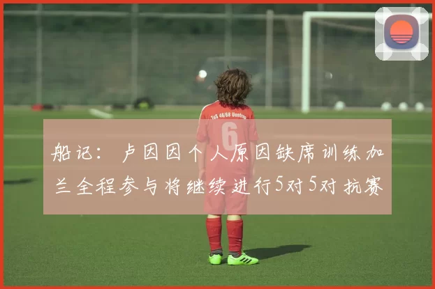 船记：卢因因个人原因缺席训练加兰全程参与将继续进行5对5对抗赛