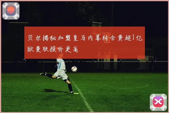 贝尔揭秘加盟皇马内幕转会费超1亿欧曼联报价更高