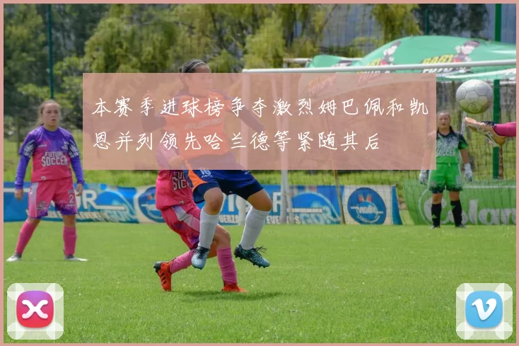 本赛季进球榜争夺激烈姆巴佩和凯恩并列领先哈兰德等紧随其后