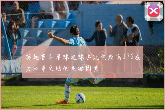 英超赛季角球进球占比创新高176成为必争之地的关键因素