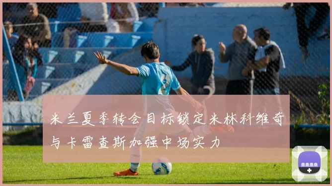 米兰夏季转会目标锁定米林科维奇与卡雷查斯加强中场实力