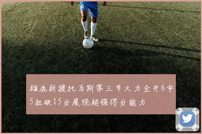 雄鹿新援托马斯第三节火力全开6中5狂砍15分展现超强得分能力