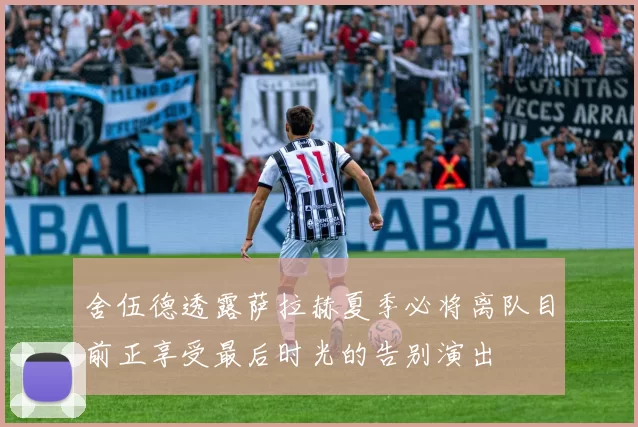 舍伍德透露萨拉赫夏季必将离队目前正享受最后时光的告别演出