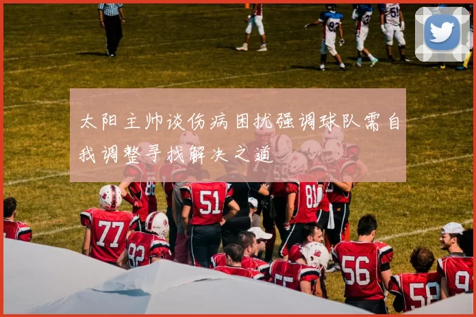 太阳主帅谈伤病困扰强调球队需自我调整寻找解决之道