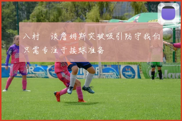 八村塁谈詹姆斯突破吸引防守我们只需专注于接球准备