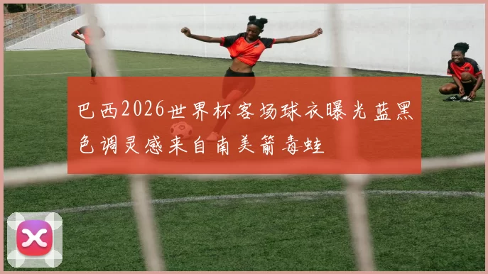 巴西2026世界杯客场球衣曝光蓝黑色调灵感来自南美箭毒蛙