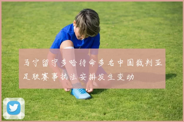 马宁留守多哈待命多名中国裁判亚足联赛事执法安排发生变动