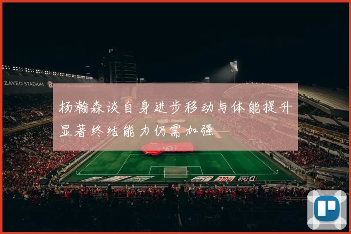 杨瀚森谈自身进步移动与体能提升显著终结能力仍需加强