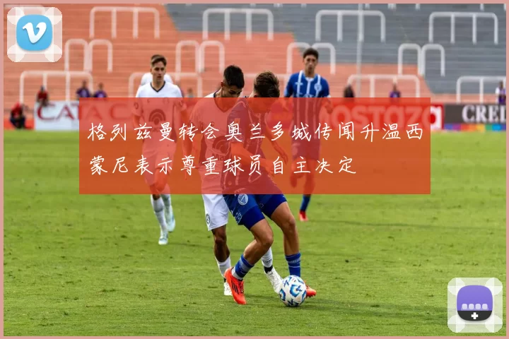 格列兹曼转会奥兰多城传闻升温西蒙尼表示尊重球员自主决定