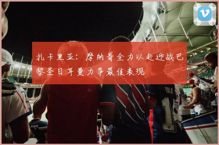 扎卡里亚：摩纳哥全力以赴迎战巴黎圣日耳曼力争最佳表现