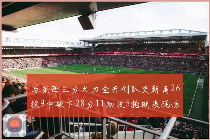 马克西三分火力全开创队史新高26投9中砍下28分11助攻5抢断表现惊艳
