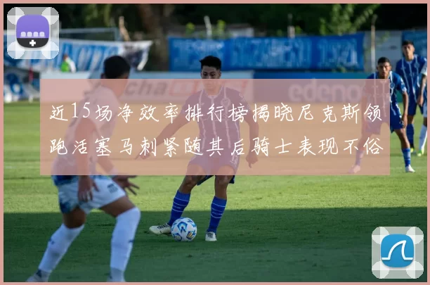 近15场净效率排行榜揭晓尼克斯领跑活塞马刺紧随其后骑士表现不俗