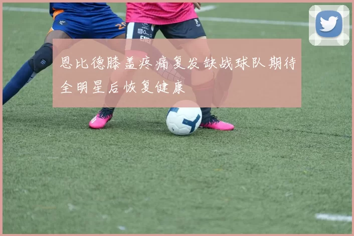 恩比德膝盖疼痛复发缺战球队期待全明星后恢复健康