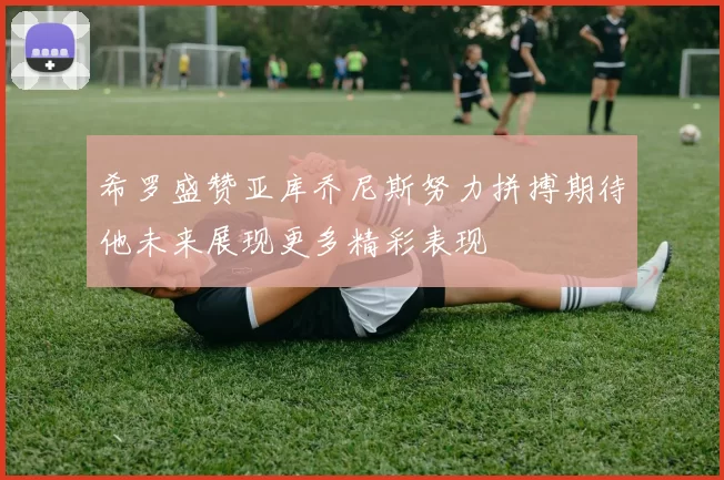 希罗盛赞亚库乔尼斯努力拼搏期待他未来展现更多精彩表现
