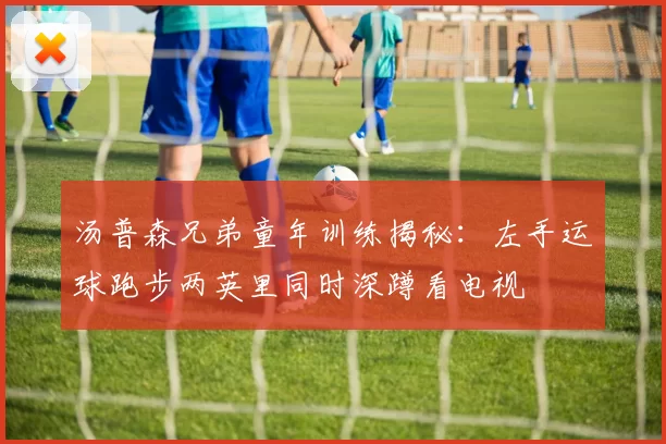 汤普森兄弟童年训练揭秘：左手运球跑步两英里同时深蹲看电视