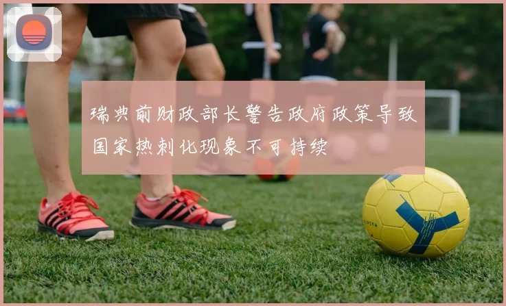 瑞典前财政部长警告政府政策导致国家热刺化现象不可持续