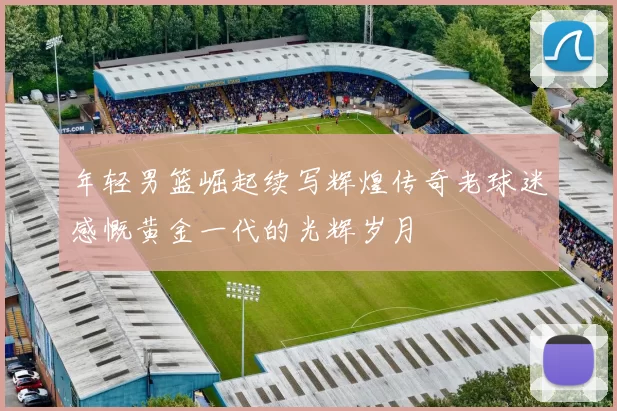 年轻男篮崛起续写辉煌传奇老球迷感慨黄金一代的光辉岁月