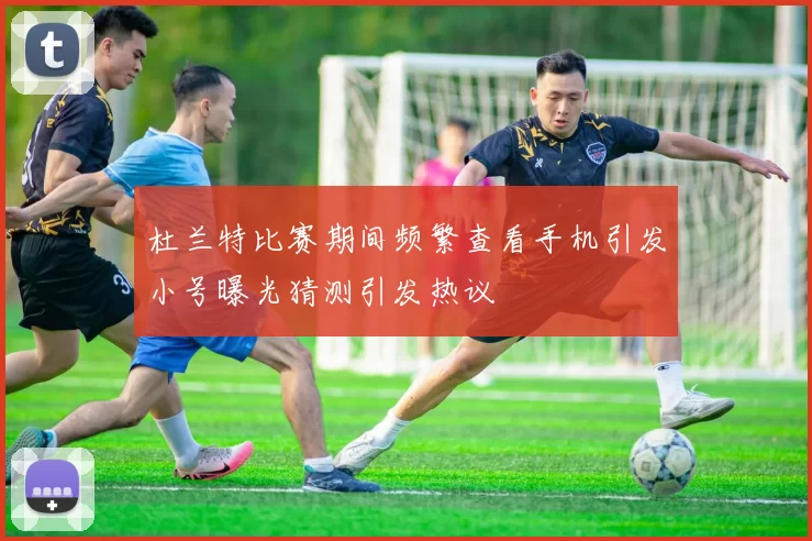 杜兰特比赛期间频繁查看手机引发小号曝光猜测引发热议