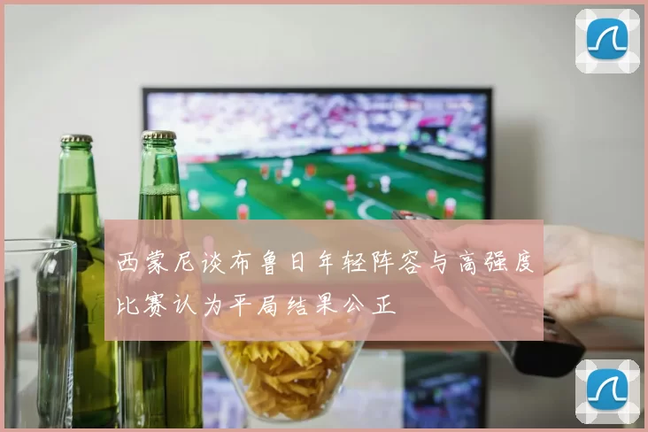 西蒙尼谈布鲁日年轻阵容与高强度比赛认为平局结果公正