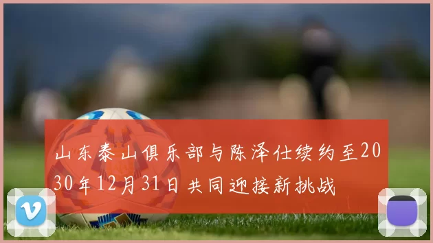 山东泰山俱乐部与陈泽仕续约至2030年12月31日共同迎接新挑战