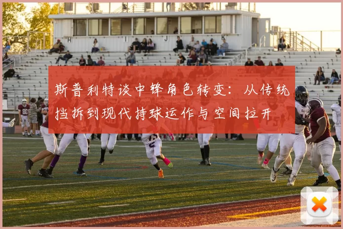 斯普利特谈中锋角色转变：从传统挡拆到现代持球运作与空间拉开