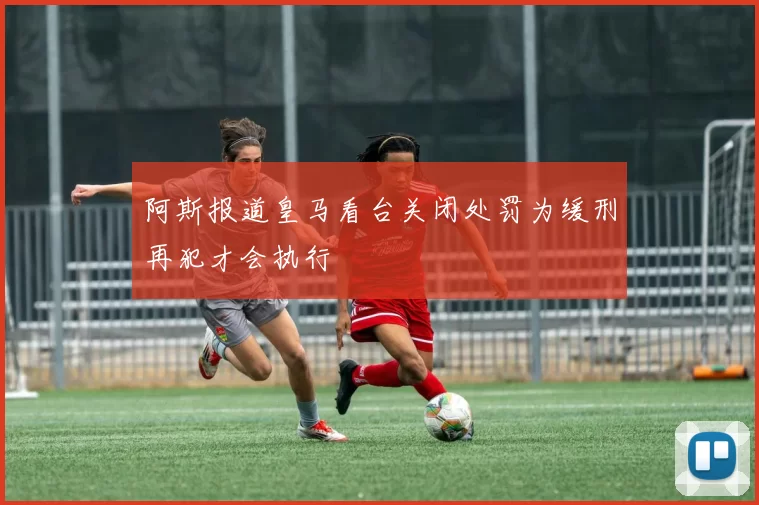 阿斯报道皇马看台关闭处罚为缓刑再犯才会执行